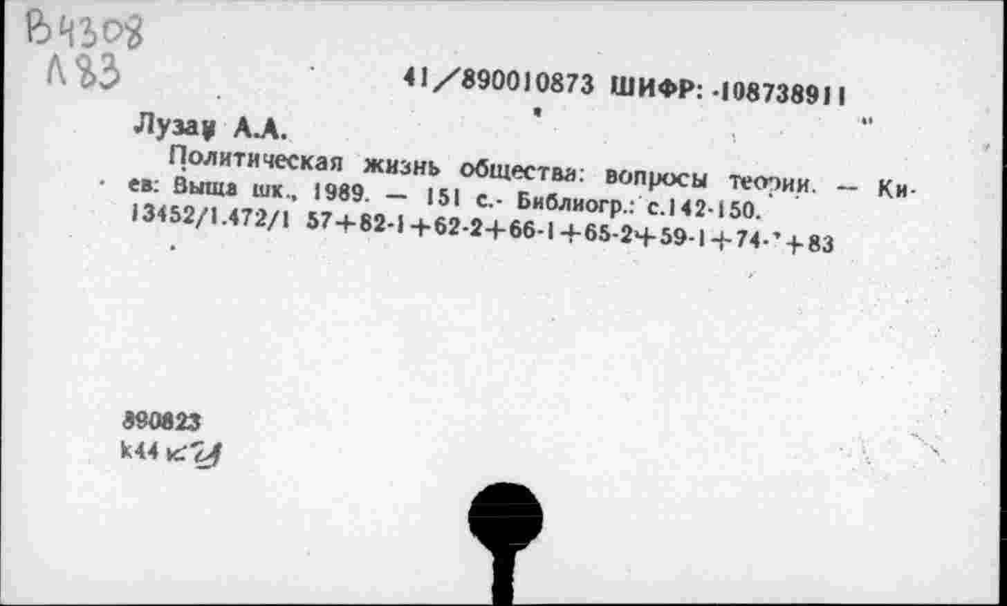 ﻿(642>е>'2	41/8900)0873 ШИФР: *108738911 а	«•
Лузау А.А.
Политическая жизнь общества: вопросы теории. — Ки-• ев: Выше шк., 1989. — 151 с.- Библиогр.: с.142-150.
13452/1.472/1 57+82-1+62-2+66-1+65-2+59-1-|-74-’ + 83
890823 К44